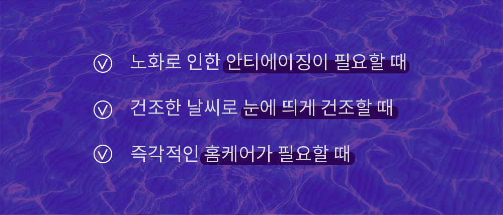 노화로 인한 안티에이징이 필요할 때, 건조한 날씨로 눈에 띄게 건조할 때, 즉각적인 홈케어가 필요할 때, 즉각적인 홈케어가 필요할 때